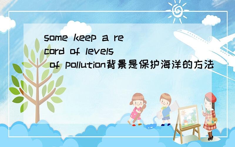 some keep a record of levels of pollution背景是保护海洋的方法