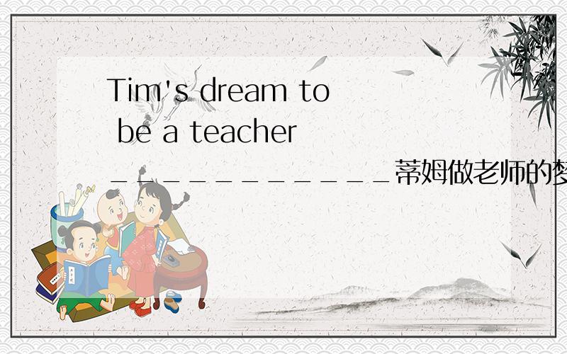 Tim's dream to be a teacher ___________蒂姆做老师的梦想已经实现了