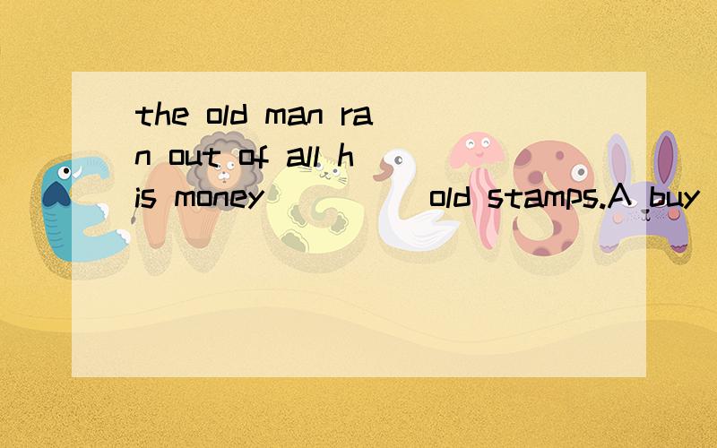 the old man ran out of all his money_____old stamps.A buy B bought C to buying D to buy