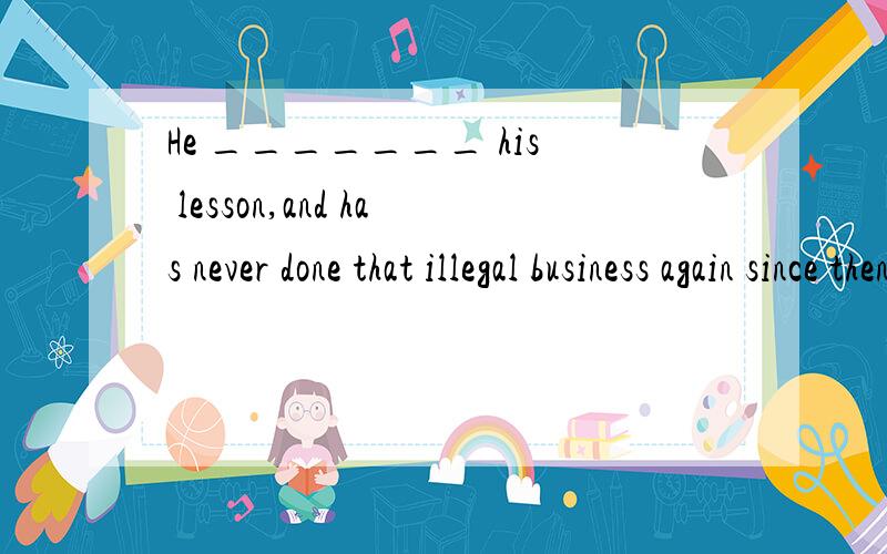 He _______ his lesson,and has never done that illegal business again since then.A.was learning B.had learnt C.learns D.learned