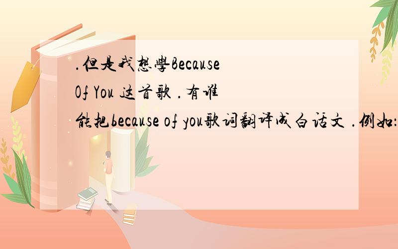 .但是我想学Because Of You 这首歌 .有谁能把because of you歌词翻译成白话文 .例如：