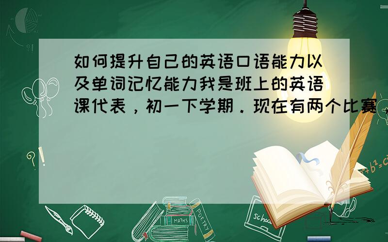 如何提升自己的英语口语能力以及单词记忆能力我是班上的英语课代表，初一下学期。现在有两个比赛，一个是全国的英语能力（主要考察单词记忆、阅读能力、写作水平），还有一个是省