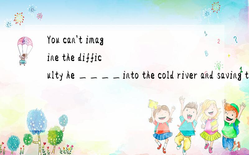 You can't imagine the difficulty he ____into the cold river and saving the drowning girl.A.had to jump B.had jumped C.had jumping D.had on jumpinghe ____into the cold river and saving the drowning girl.修饰difficulty,根据and并列选C还是因为