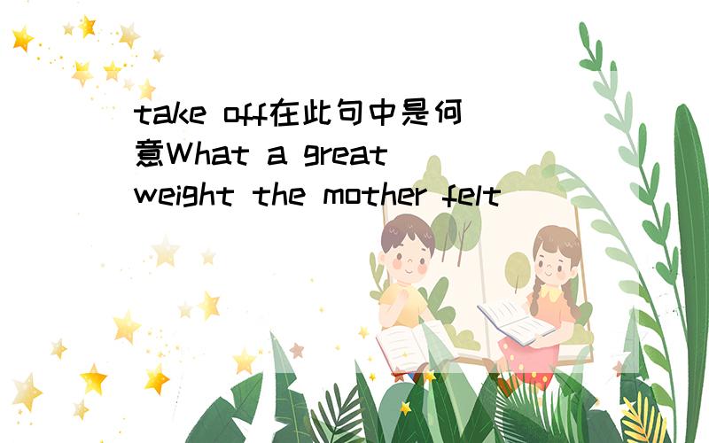 take off在此句中是何意What a great weight the mother felt _________ her mind the moment she found her lost son!A.turned off B.taken off C.set free D.brought into请帮忙分析一下句子结构,take off在此处怎么解释?