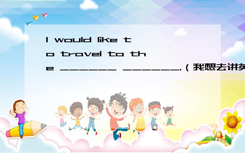 I would like to travel to the ______ ______.（我想去讲英语的国家旅游.）