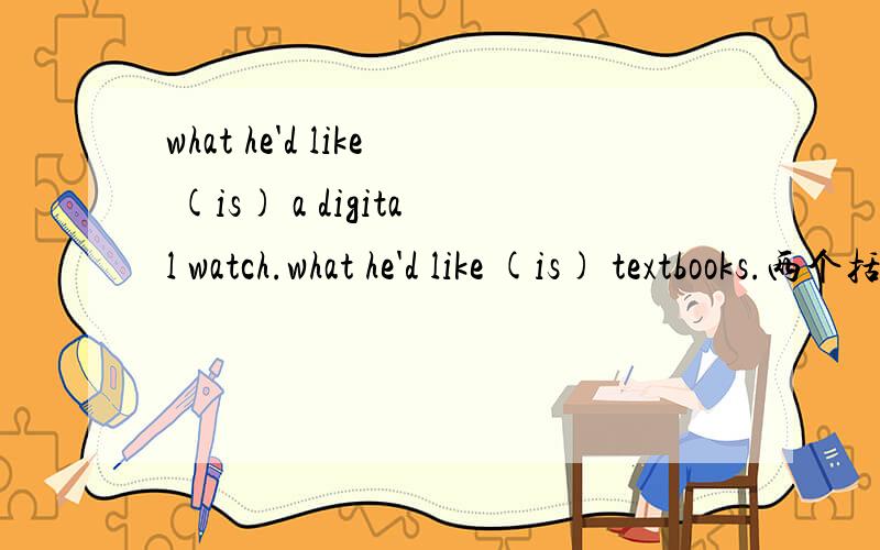 what he'd like (is) a digital watch.what he'd like (is) textbooks.两个括号中为什么都填is,为什么与后面的单复数没关系,回答详细些,另外翻译一下.这个句型我第一回碰到，what是主语，那么he呢？like是喜欢