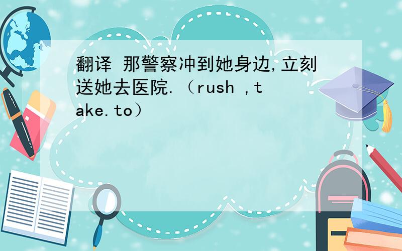 翻译 那警察冲到她身边,立刻送她去医院.（rush ,take.to）