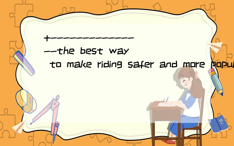 +---------------the best way to make riding safer and more popular--------1-------the best way to make riding safer and more popular is to create paths（开设通道）only for bicycles ,and to make ---2----so difficult and expensive for drivers to