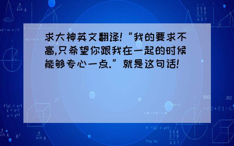 求大神英文翻译!“我的要求不高,只希望你跟我在一起的时候能够专心一点.”就是这句话!