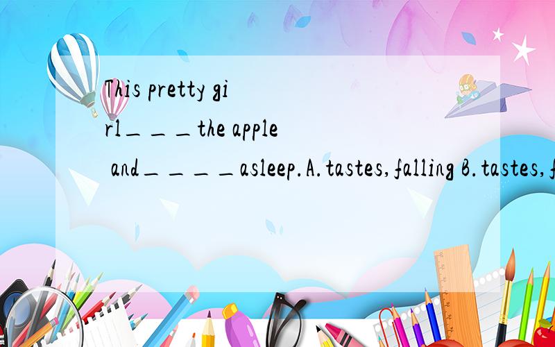 This pretty girl___the apple and____asleep.A.tastes,falling B.tastes,falls C.tasting,falls