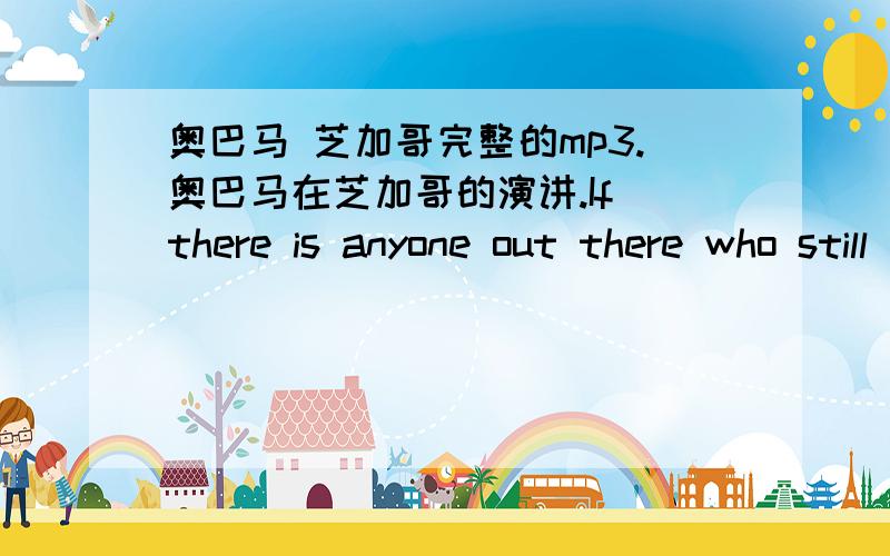 奥巴马 芝加哥完整的mp3.奥巴马在芝加哥的演讲.If there is anyone out there who still doubts that America is a place where all things are possible; who still wonders if the dream of our founders is alive in our time; who still questio