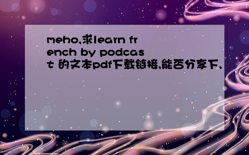 meho,求learn french by podcast 的文本pdf下载链接,能否分享下,