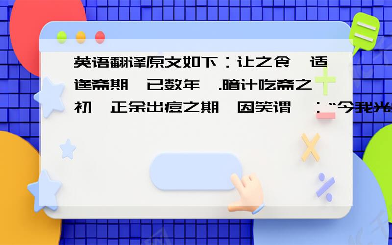 英语翻译原文如下：让之食,适逢斋期,已数年矣.暗计吃斋之初,正余出痘之期,因笑谓曰：“今我光鲜无恙,姊可从此开戒否?