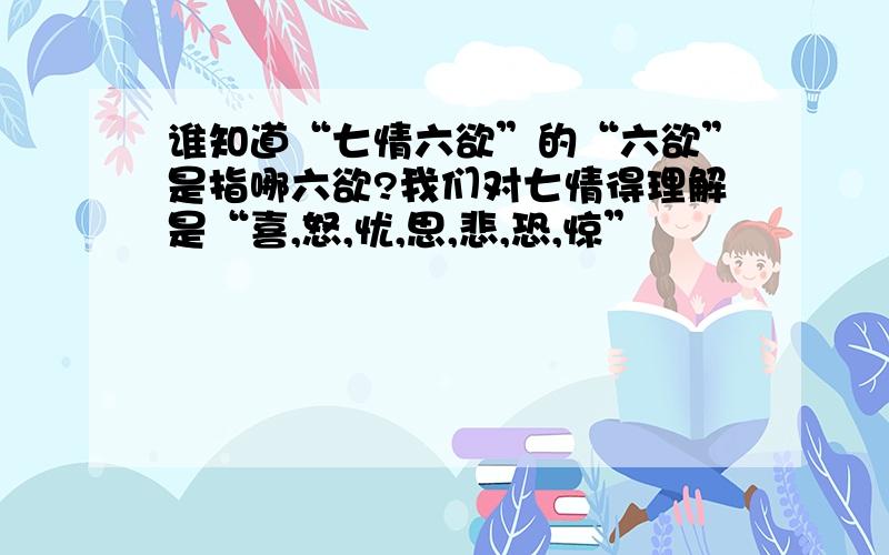 谁知道“七情六欲”的“六欲”是指哪六欲?我们对七情得理解是“喜,怒,忧,思,悲,恐,惊”