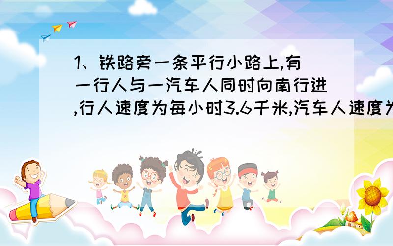 1、铁路旁一条平行小路上,有一行人与一汽车人同时向南行进,行人速度为每小时3.6千米,汽车人速度为每小时10.8千米.这是有一列火车从他们背后开过来,火车通过行人用22秒,通过汽车人用26秒,