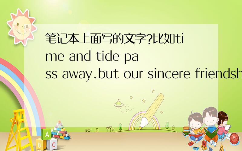 笔记本上面写的文字?比如time and tide pass away.but our sincere friendship shall forever remain.high quality等我不是要翻译的,我是打的比方.要你们想到的或者是看到的一些写在笔记本上的文字