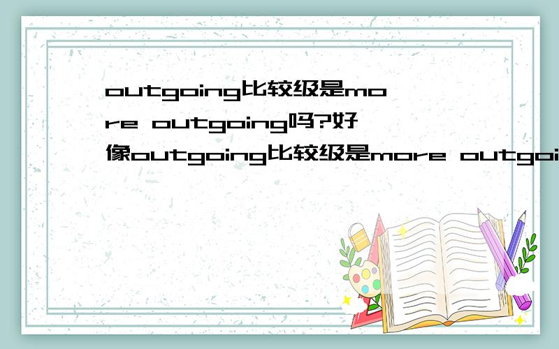 outgoing比较级是more outgoing吗?好像outgoing比较级是more outgoing,但不是应该加er 如果是的话more outgoing还有没有别的意义?这类变化的还有那些单词?