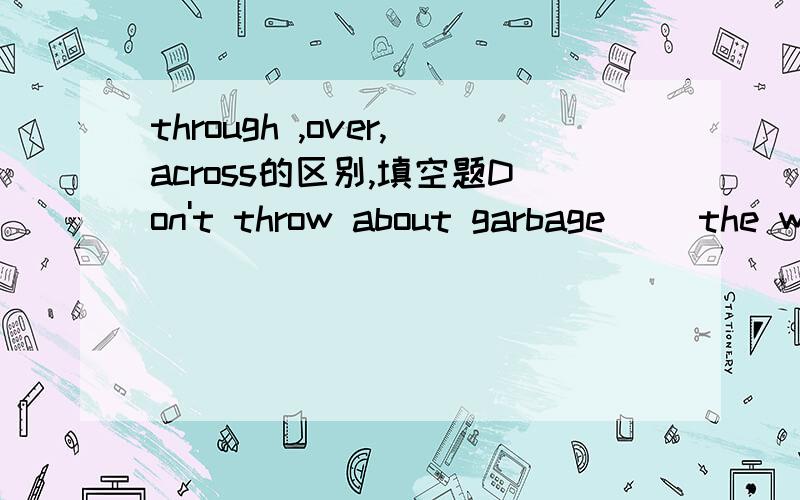 through ,over,across的区别,填空题Don't throw about garbage( )the window,please.The Great Wall runs over 9,000kilometres( )the northen China.There used to be a stone bridge( )the river.用这三个词填空