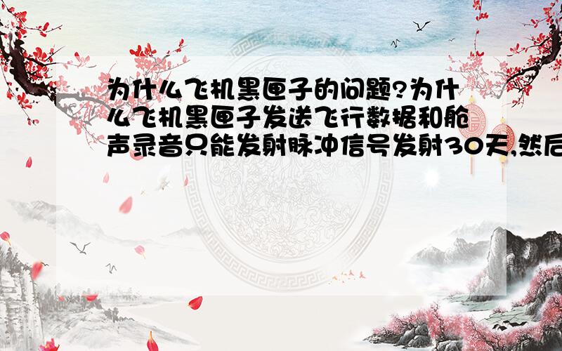 为什么飞机黑匣子的问题?为什么飞机黑匣子发送飞行数据和舱声录音只能发射脉冲信号发射30天,然后电池就没电了?为何不能设计超过30天,电池使用更长?假如马航搜寻要用更时间,那不是指望