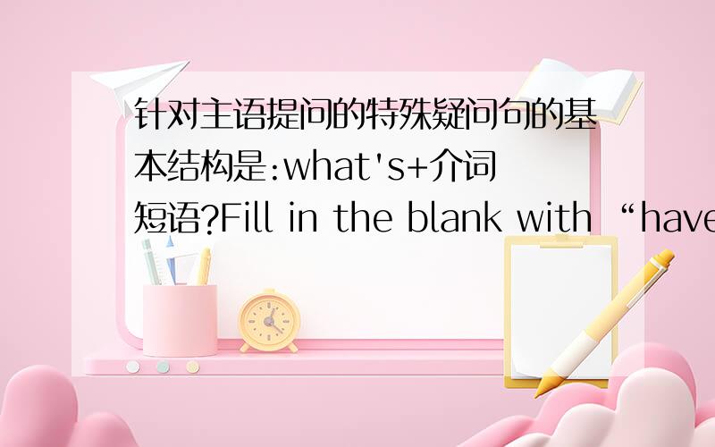 针对主语提问的特殊疑问句的基本结构是:what's+介词短语?Fill in the blank with “have,has”or“there is ,there are”1、I a good father and a good mother.2、 many children on the hill.3、Our teacher an English book.4、Our te