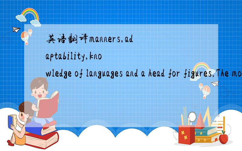 英语翻译manners,adaptability,knowledge of languages and a head for figures.The most important of all the qualities is a real liking for people and a warm desire to help them.In addition ,Front Office staff should be receptive to and address guest