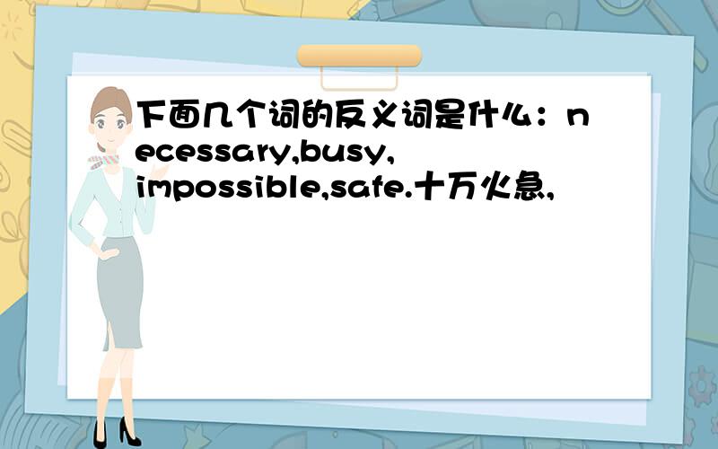 下面几个词的反义词是什么：necessary,busy,impossible,safe.十万火急,