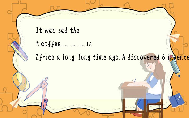 It was sad that coffee___in Zfrica a long,long time ago.A discovered B inventedIt was sad that coffee___in Zfrica a long,long time ago.A discovered B invented C was invented D was discovered