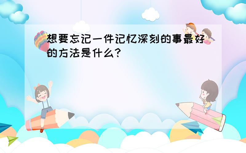 想要忘记一件记忆深刻的事最好的方法是什么?