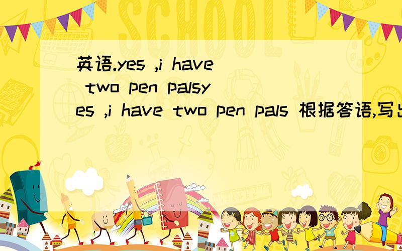 英语.yes ,i have two pen palsyes ,i have two pen pals 根据答语,写出问句.