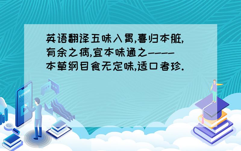 英语翻译五味入胃,喜归本脏,有余之病,宜本味通之----本草纲目食无定味,适口者珍.