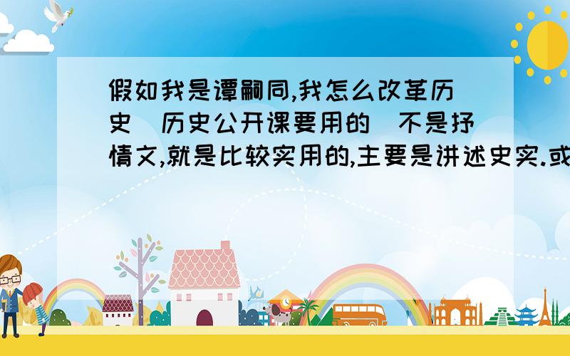 假如我是谭嗣同,我怎么改革历史（历史公开课要用的）不是抒情文,就是比较实用的,主要是讲述史实.或者对当时的政治和历史的意见.就好像是讲课的一样.一定不是抒情或议论文哦!大家帮帮