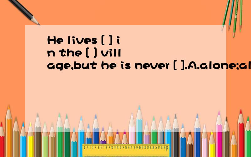 He lives [ ] in the [ ] village,but he is never [ ].A.alone;alone,lonely B.alone,lonely ,lonelyC.lonely；alone;lonely D'lonely;lonely;alone