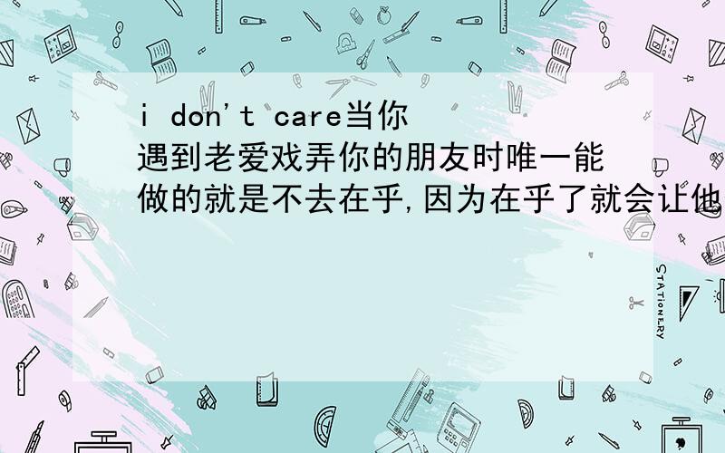 i don't care当你遇到老爱戏弄你的朋友时唯一能做的就是不去在乎,因为在乎了就会让他们更加高兴