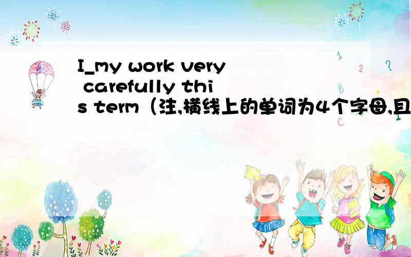 I_my work very carefully this term（注,横线上的单词为4个字母,且第二个字母为l )