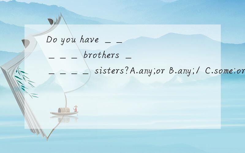 Do you have ＿＿＿＿＿ brothers ＿＿＿＿＿ sisters?A.any;or B.any;/ C.some:or D：some；and选abcd .为我感觉是错的?