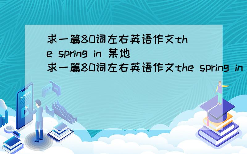 求一篇80词左右英语作文the spring in 某地求一篇80词左右英语作文the spring in 某地