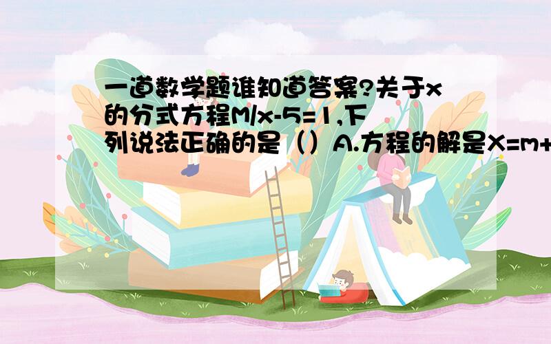 一道数学题谁知道答案?关于x的分式方程M/x-5=1,下列说法正确的是（）A.方程的解是X=m+5.B.m>-5时,方程的解是正数.C.m