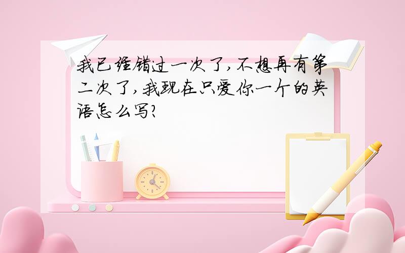 我已经错过一次了,不想再有第二次了,我现在只爱你一个的英语怎么写?