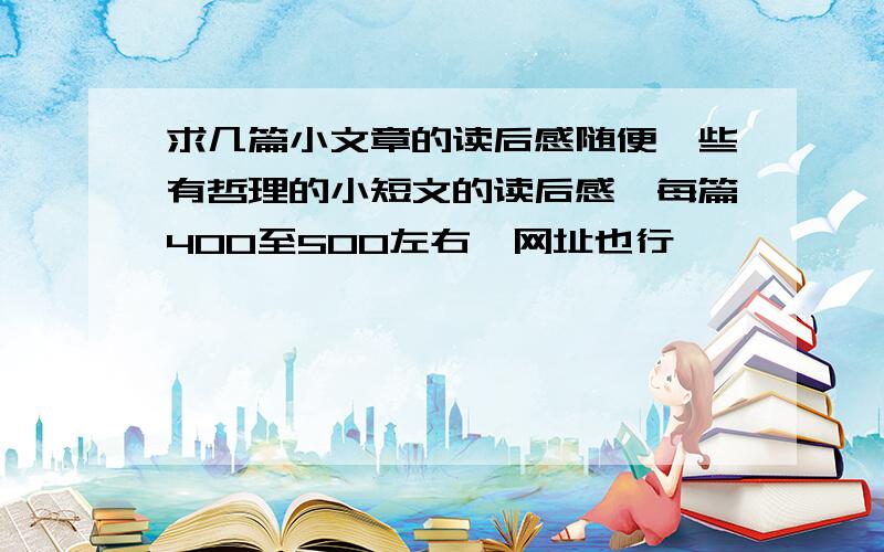 求几篇小文章的读后感随便一些有哲理的小短文的读后感,每篇400至500左右,网址也行