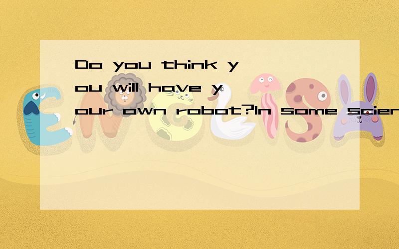 Do you think you will have your own robot?In some science fiction movies,people in the future have their own robots.These robots are just like humans.They help with the housework and do the most unpleasant jobs.Some scientists believe that there will