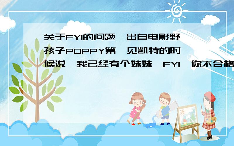 关于FYI的问题,出自电影野孩子POPPY第一见凯特的时候说,我已经有个妹妹,FYI,你不合格.凯特不明FYI的意思.后来去买衣服的路上POPPY说了一句话：“BTW,which,FYI,means: