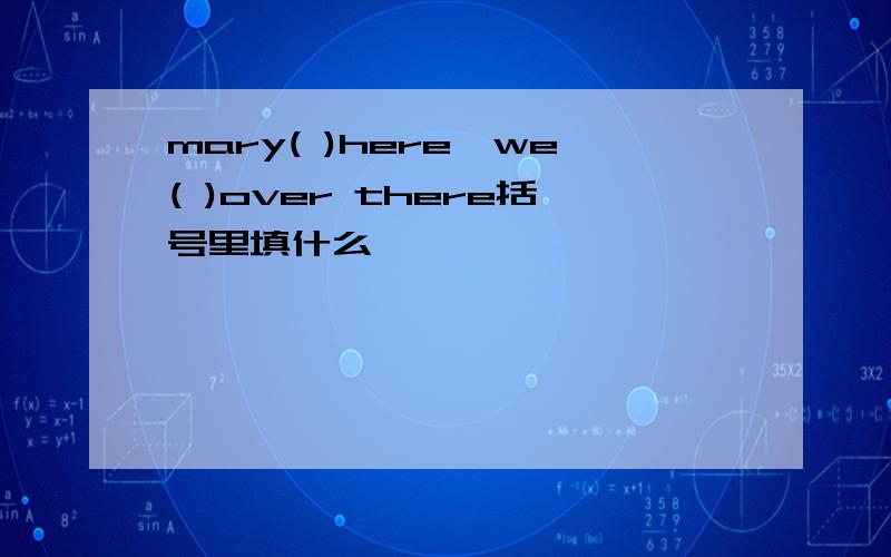 mary( )here,we( )over there括号里填什么