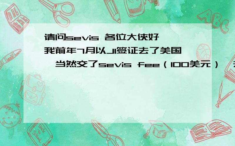 请问sevis 各位大侠好,我前年7月以J1签证去了美国,当然交了sevis fee（100美元）,去年8月回来,现在打算再申请J1签证,请问我还需要再交sevis 我身边的朋友有的说需要，有的说不需要，有的说不