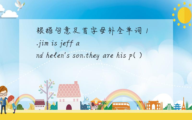 根据句意及首字母补全单词 1.jim is jeff and helen's son.they are his p( )