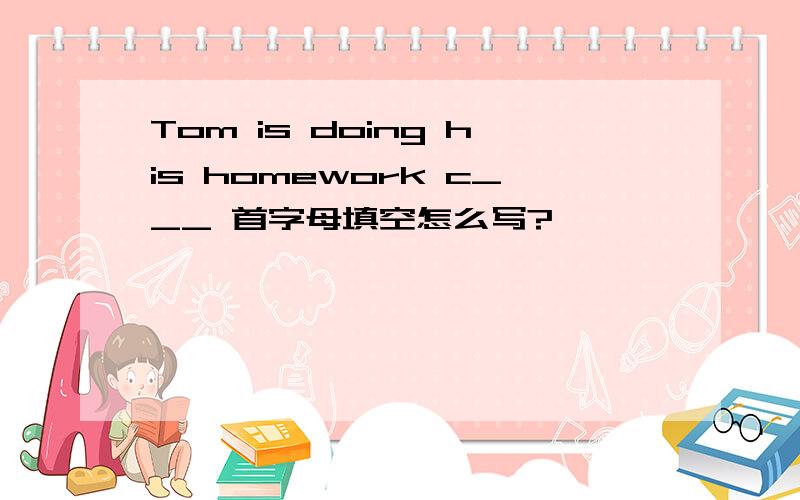 Tom is doing his homework c___ 首字母填空怎么写?