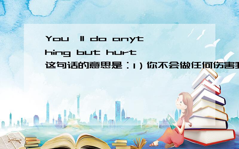 You'll do anything but hurt 这句话的意思是：1）你不会做任何伤害我的事；还是2）你会做任何伤害我的事?有点儿晕啊~