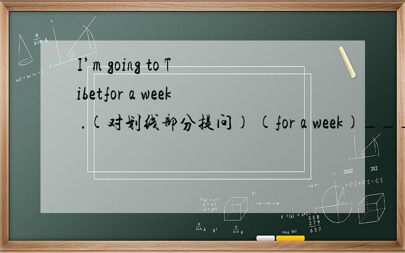 I’m going to Tibetfor a week .(对划线部分提问) (for a week)_______ _______ _______ you _______ _______Tibet?