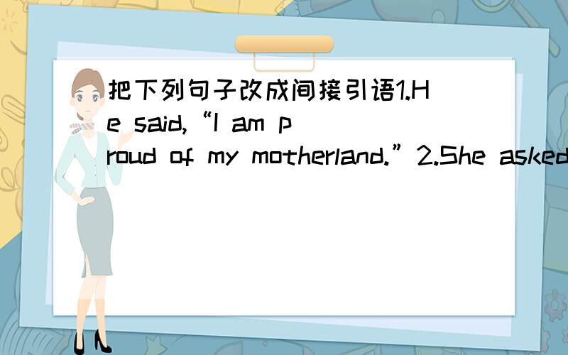 把下列句子改成间接引语1.He said,“I am proud of my motherland.”2.She asked “ will you be quiet?”3.The woman asked her son,“Why do you have to sleep in the open air?”4.The teacher said to his class,“Don’t waste your time.”5