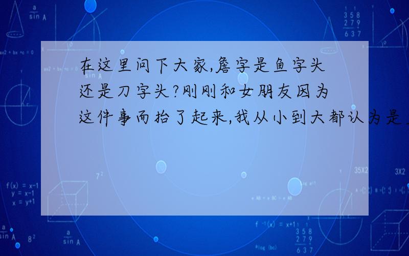 在这里问下大家,詹字是鱼字头还是刀字头?刚刚和女朋友因为这件事而抬了起来,我从小到大都认为是鱼字头,因为本人那上面有和鱼字相似的地方,一点都不像刀字,可是我女朋友说是刀字头,可