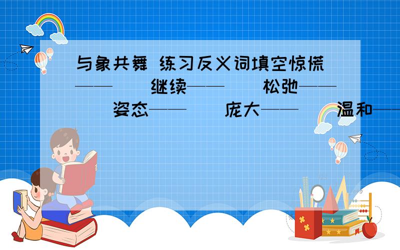 与象共舞 练习反义词填空惊慌——（）继续——（）松弛——（）姿态——（）庞大——（）温和——（）充沛——（）茂盛——（）